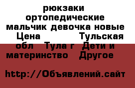 рюкзаки  ортопедические мальчик девочка новые  › Цена ­ 1 500 - Тульская обл., Тула г. Дети и материнство » Другое   